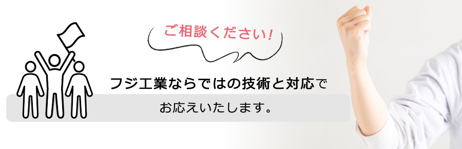 ご相談ください。フジ工業ならではの対応でお応えします！